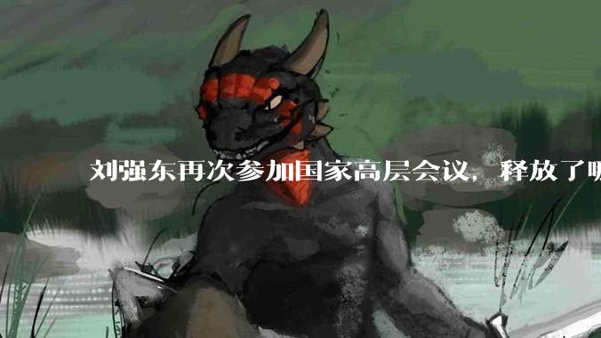 刘强东再次参加国家高层会议，释放了哪些信号？_全国工商联_中国_京东集团