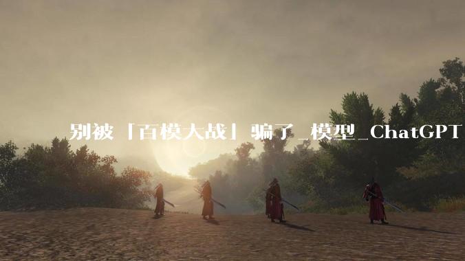 别被「百模大战」骗了_模型_ChatGPT_中国